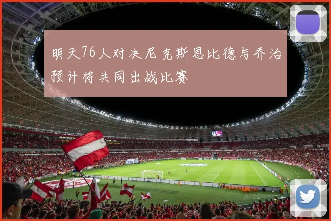 明天76人对决尼克斯恩比德与乔治预计将共同出战比赛