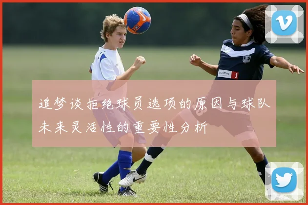 追梦谈拒绝球员选项的原因与球队未来灵活性的重要性分析