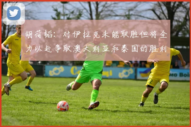 胡荷韬：对伊拉克未能取胜但将全力以赴争取澳大利亚和泰国的胜利