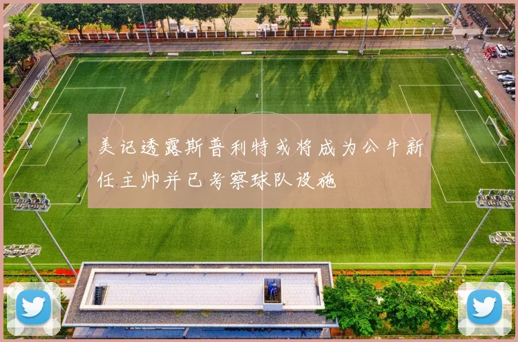 美记透露斯普利特或将成为公牛新任主帅并已考察球队设施