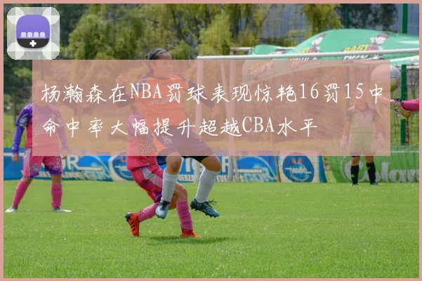 杨瀚森在NBA罚球表现惊艳16罚15中命中率大幅提升超越CBA水平