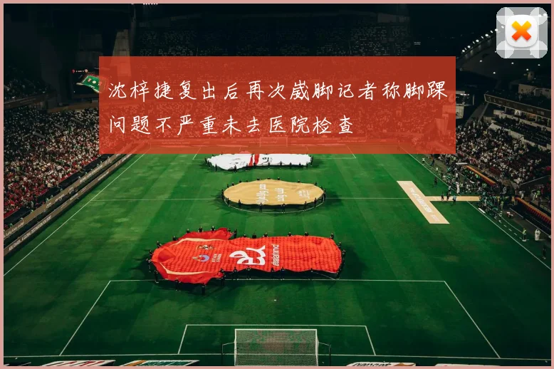 沈梓捷复出后再次崴脚记者称脚踝问题不严重未去医院检查