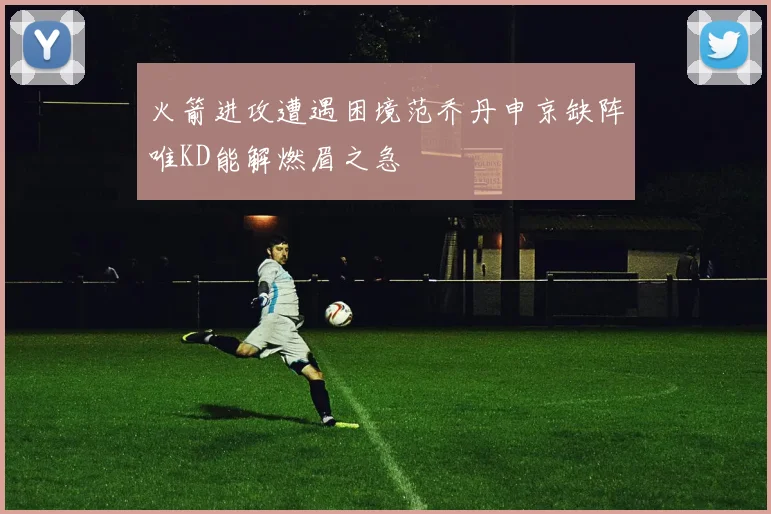 火箭进攻遭遇困境范乔丹申京缺阵唯KD能解燃眉之急
