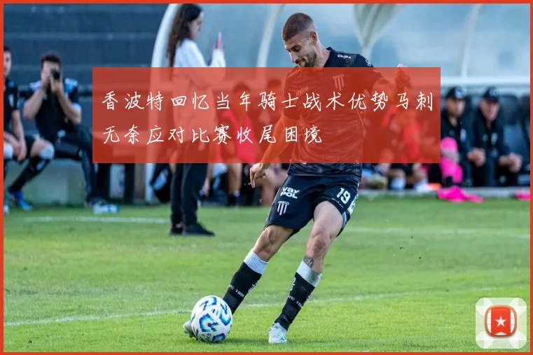 香波特回忆当年骑士战术优势马刺无奈应对比赛收尾困境