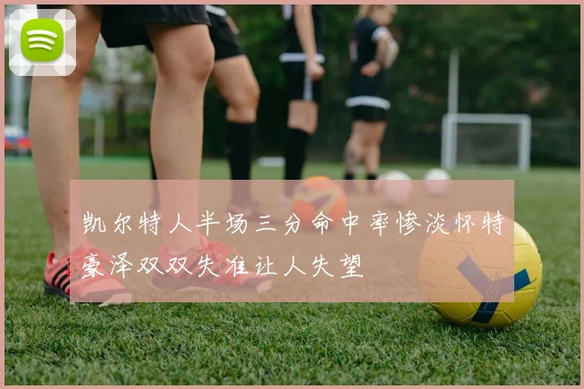 凯尔特人半场三分命中率惨淡怀特豪泽双双失准让人失望
