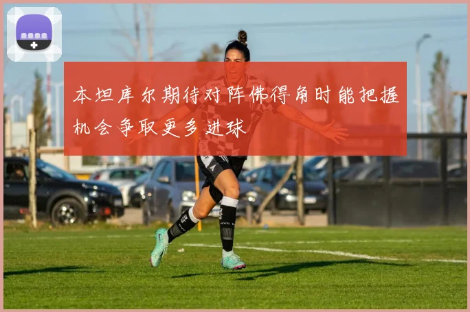 本坦库尔期待对阵佛得角时能把握机会争取更多进球