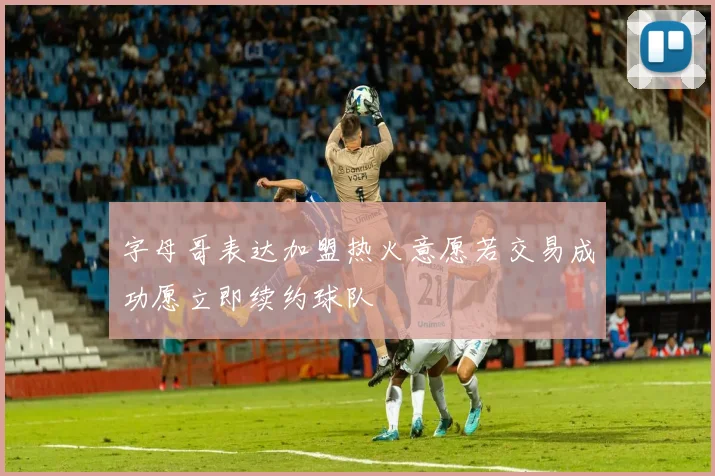 字母哥表达加盟热火意愿若交易成功愿立即续约球队