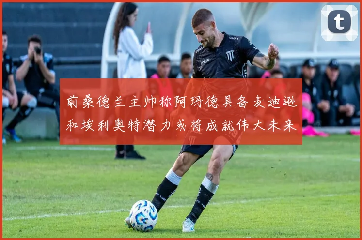 前桑德兰主帅称阿玛德具备麦迪逊和埃利奥特潜力或将成就伟大未来