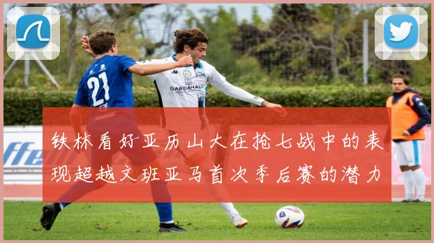 铁林看好亚历山大在抢七战中的表现超越文班亚马首次季后赛的潜力