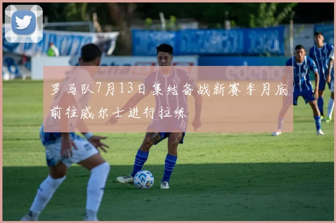 罗马队7月13日集结备战新赛季月底前往威尔士进行拉练