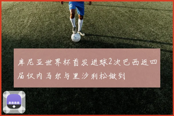 库尼亚世界杯首发进球2次巴西近四届仅内马尔与里沙利松做到