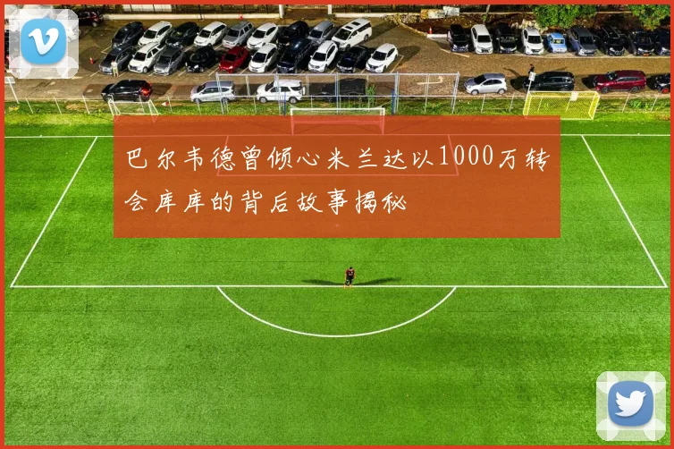 巴尔韦德曾倾心米兰达以1000万转会库库的背后故事揭秘