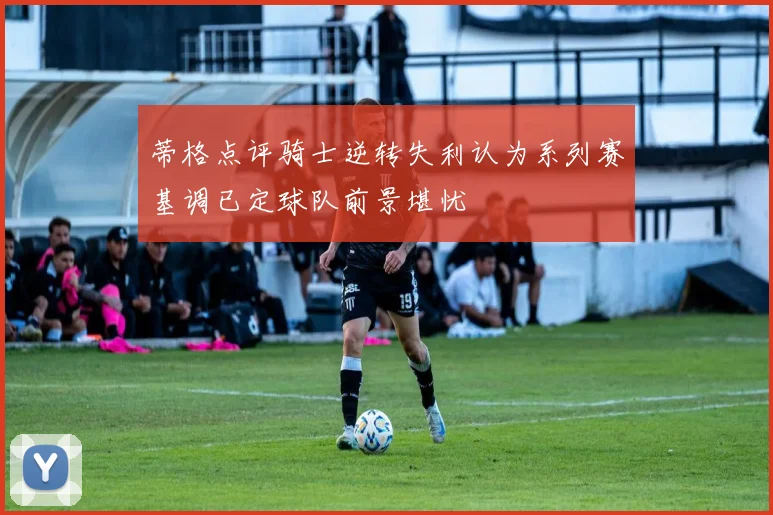 蒂格点评骑士逆转失利认为系列赛基调已定球队前景堪忧