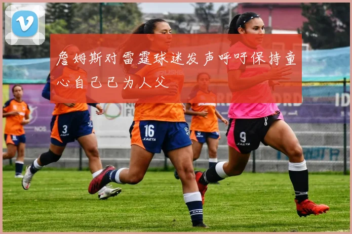 詹姆斯对雷霆球迷发声呼吁保持童心自己已为人父