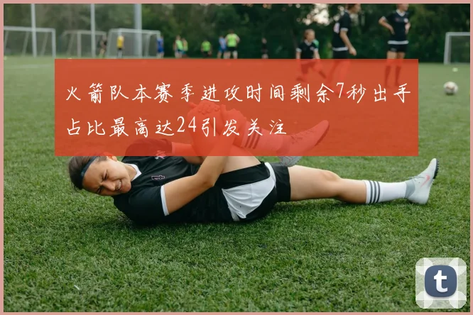 火箭队本赛季进攻时间剩余7秒出手占比最高达24引发关注