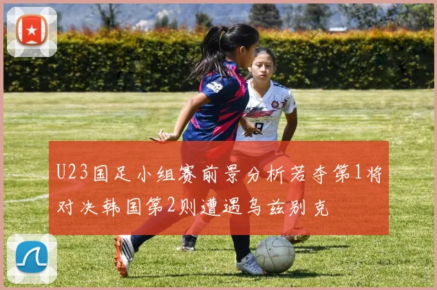 U23国足小组赛前景分析若夺第1将对决韩国第2则遭遇乌兹别克